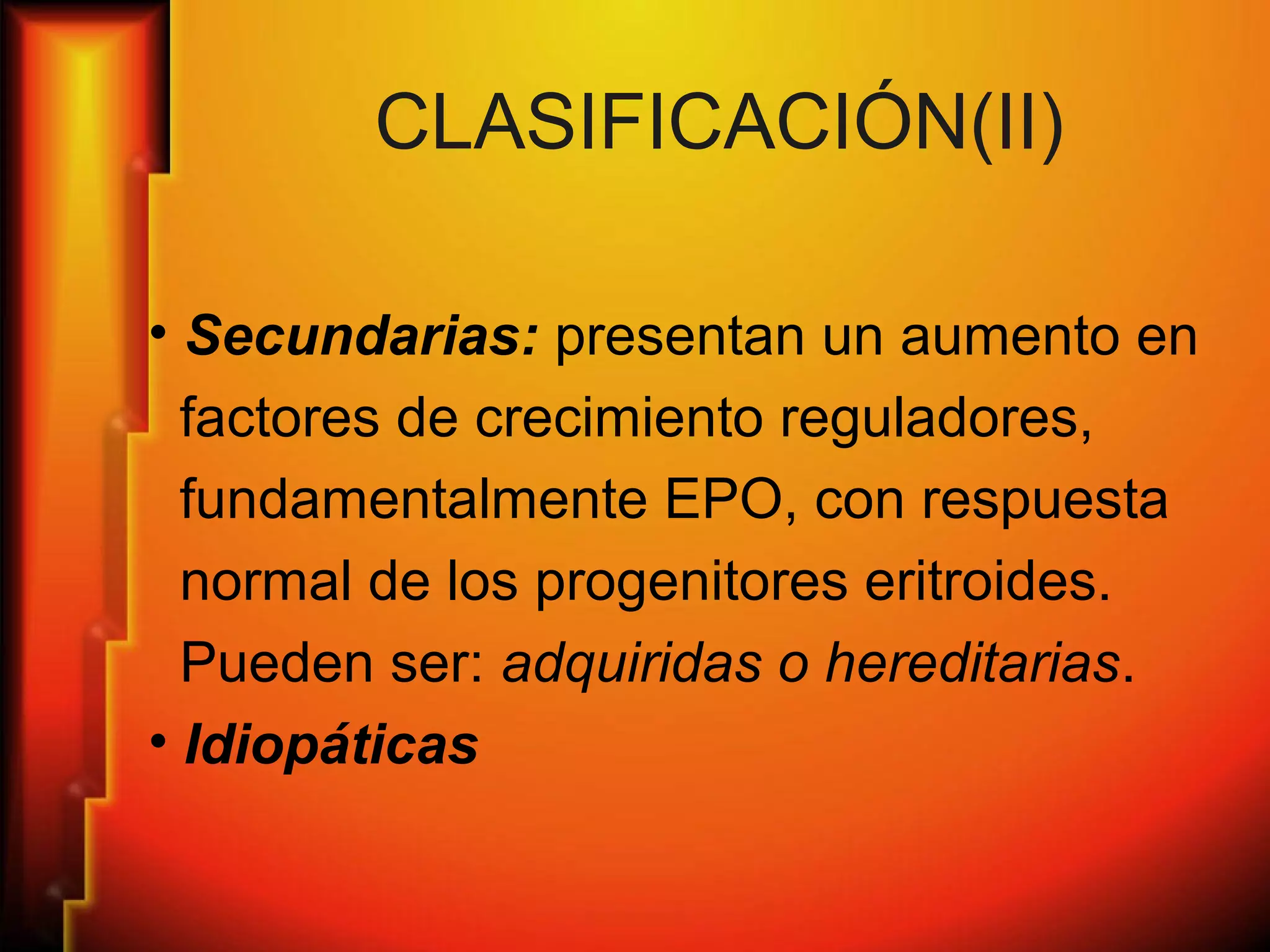 CLASIFICACIÓN(II)
• Secundarias: presentan un aumento en
factores de crecimiento reguladores,
fundamentalmente EPO, con respuesta
normal de los progenitores eritroides.
Pueden ser: adquiridas o hereditarias.
• Idiopáticas
 
