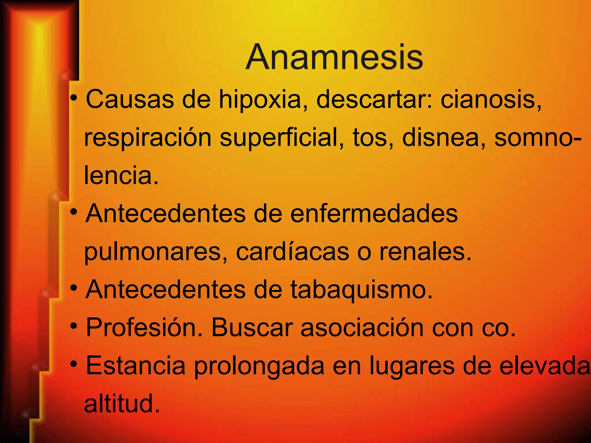 Anamnesis
• Causas de hipoxia, descartar: cianosis,
respiración superficial, tos, disnea, somno-
lencia.
• Antecedentes de enfermedades
pulmonares, cardíacas o renales.
• Antecedentes de tabaquismo.
• Profesión. Buscar asociación con co.
• Estancia prolongada en lugares de elevada
altitud.
 