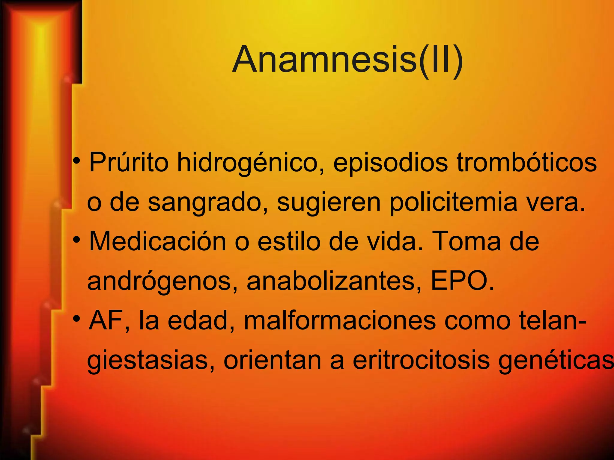Anamnesis(II)
• Prúrito hidrogénico, episodios trombóticos
o de sangrado, sugieren policitemia vera.
• Medicación o estilo de vida. Toma de
andrógenos, anabolizantes, EPO.
• AF, la edad, malformaciones como telan-
giestasias, orientan a eritrocitosis genéticas
 