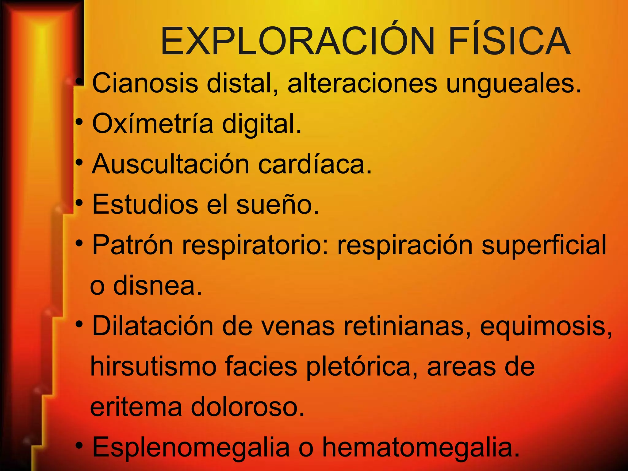 EXPLORACIÓN FÍSICA
• Cianosis distal, alteraciones ungueales.
• Oxímetría digital.
• Auscultación cardíaca.
• Estudios el sueño.
• Patrón respiratorio: respiración superficial
o disnea.
• Dilatación de venas retinianas, equimosis,
hirsutismo facies pletórica, areas de
eritema doloroso.
• Esplenomegalia o hematomegalia.
 
