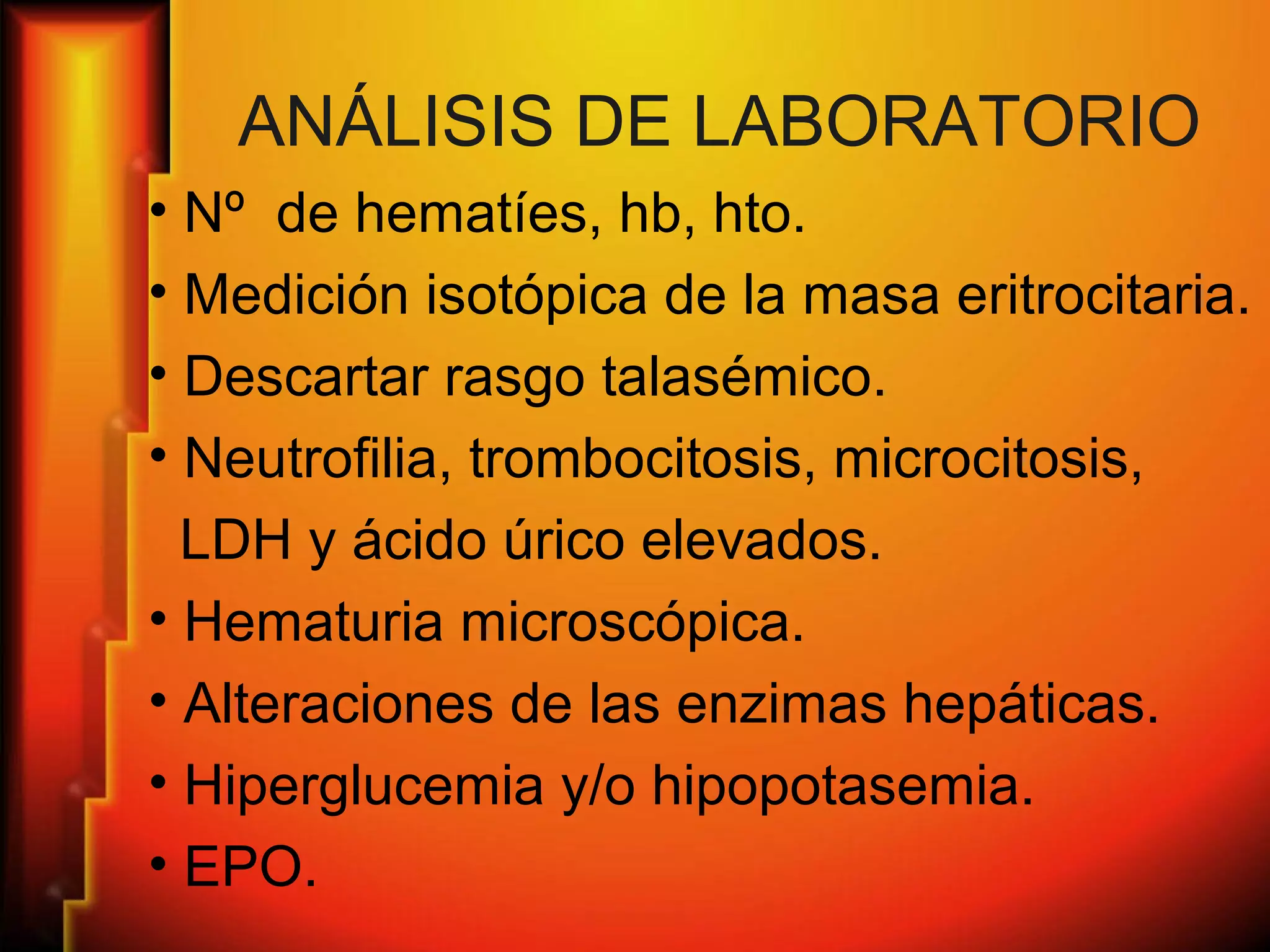 ANÁLISIS DE LABORATORIO
• Nº de hematíes, hb, hto.
• Medición isotópica de la masa eritrocitaria.
• Descartar rasgo talasémico.
• Neutrofilia, trombocitosis, microcitosis,
LDH y ácido úrico elevados.
• Hematuria microscópica.
• Alteraciones de las enzimas hepáticas.
• Hiperglucemia y/o hipopotasemia.
• EPO.
 