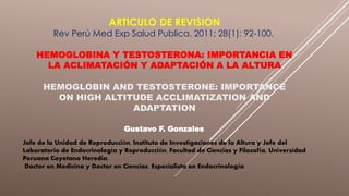 ARTICULO DE REVISION
Rev Perú Med Exp Salud Publica. 2011; 28(1): 92-100.
HEMOGLOBINA Y TESTOSTERONA: IMPORTANCIA EN
LA ACLIMATACIÓN Y ADAPTACIÓN A LA ALTURA
HEMOGLOBIN AND TESTOSTERONE: IMPORTANCE
ON HIGH ALTITUDE ACCLIMATIZATION AND
ADAPTATION
Gustavo F. Gonzales
Jefe de la Unidad de Reproducción, Instituto de Investigaciones de la Altura y Jefe del
Laboratorio de Endocrinología y Reproducción, Facultad de Ciencias y Filosofía, Universidad
Peruana Cayetano Heredia.
Doctor en Medicina y Doctor en Ciencias. Especialista en Endocrinología
 