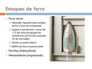 Estoques de ferro
   Ferro sérico
     Absorção regulada pelo estoque
      de Fe e taxa de eritropoiese
     Ligado à transferrina – cerca de
      1/3 dos sítios de ligação da
      transferrina com Fe são ocupadas
      (% de saturação)
     Ganho ou perda diária:

    < 0,05% do ferro corpóreo total
   Ferritina (hidrosolúvel)
   Hemossiderina (organizado)
 