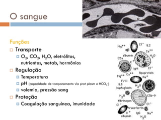 O sangue

Funções
 Transporte
       O2, CO2, H2O, eletrólitos,
        nutrientes, metab, hormônios
   Regulação
     Temperatura
     pH (capacidade de tamponamento via prot plasm e HCO3-)
     volemia, pressão sang
   Proteção
       Coagulação sanguínea, imunidade
 