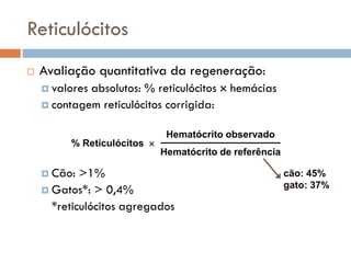 Reticulócitos
   Avaliação quantitativa da regeneração:
     valoresabsolutos: % reticulócitos  hemácias
     contagem reticulócitos corrigida:


                              Hematócrito observado
         % Reticulócitos 
                             Hematócrito de referência

     Cão:  >1%                                          cão: 45%
                                                         gato: 37%
     Gatos*: > 0,4%
      *reticulócitos agregados
 