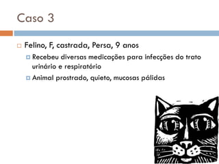 Caso 3
   Felino, F, castrada, Persa, 9 anos
     Recebeu   diversas medicações para infecções do trato
      urinário e respiratório
     Animal prostrado, quieto, mucosas pálidas
 