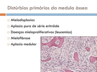 Distúrbios primários da medula óssea

   Mielodisplasias
   Aplasia pura de série eritróide
   Doenças mieloproliferativas (leucemias)
   Mielofibrose
   Aplasia medular
 