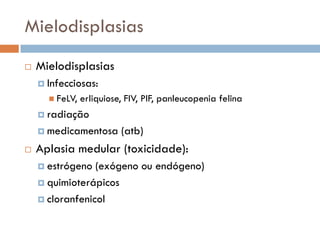 Mielodisplasias
   Mielodisplasias
     Infecciosas:
       FeLV,   erliquiose, FIV, PIF, panleucopenia felina
     radiação

     medicamentosa       (atb)
   Aplasia medular (toxicidade):
     estrógeno  (exógeno ou endógeno)
     quimioterápicos

     cloranfenicol
 