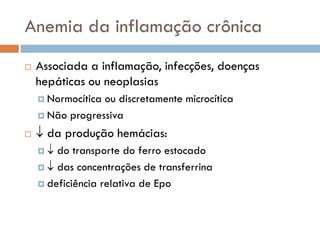 Anemia da inflamação crônica
   Associada a inflamação, infecções, doenças
    hepáticas ou neoplasias
     Normocíticaou discretamente microcítica
     Não progressiva

    da produção hemácias:
      do transporte do ferro estocado
      das concentrações de transferrina

     deficiência relativa de Epo
 