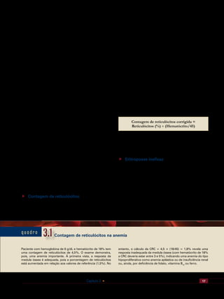 17Capítulo 3    Eritropoese e Eritropoetina. Produção e Destruição de Hemácias
medula óssea, macrófagos que produzem fibronectina e os
receptores de fibronectina nas células eritroides em desen-
volvimento. Quando os eritrócitos estão maduros, desapa-
recem os receptores de fibronectina, liberando as células
para circulação.
Os reticulócitos são ligeiramente maiores do que as he-
mácias maduras, e ainda retêm no citoplasma ligeiros traços
de basofilia, dando uma coloração com policromatofilia.
Por isso, em esfregaços de sangue corados pelo Leishman
são descritos como macrócitos policromatófilos.
O uso de corantes supravitais, ou seja, que coram as cé-
lulas vivas antes de serem fixadas, como o azul brilhante de
cresil ou azul de toluidina, revela esses restos de organelas
no interior dos reticulócitos, precipitando-se sobre as orga-
nelas, formando estruturas reticuladas no citoplasma, daí o
nome “reticulócito”.
O reticulócito recém-formado permanece de um a três
dias na medula óssea, sendo em seguida liberado para a cir-
culação. Um ou dois dias depois de entrarem em circulação,
os reticulócitos perdem todas as organelas, têm o volume
ligeiramente reduzido e adquirem a coloração citoplasmá-
tica própria das hemácias maduras. Neste ponto, cessa a
síntese proteica e perdem também qualquer capacidade de
metabolismo aeróbico, restringindo-se a metabolização da
glicose pela via de Embden-Meyerhoff (geração de ácido
láctico) e pelo shunt das pentoses. Durante a maturação,
os reticulócitos perdem pequenas vesículas contendo lipí-
dios e proteínas de membrana, num processo denominado
exocitose; a principal proteína perdida nesse processo é o
receptor de transferrina, que desaparece completamente
na hemácia madura. O processo final de maturação do re-
ticulócito, incluindo a eliminação de grânulos sideróticos
do citoplasma e modificações da membrana, pode ocorrer
no baço, num processo denominado culling; em pacientes
esplenectomizados ou com asplenia, a ausência de função
do baço pode resultar no acúmulo de hemácias com anor-
malidades morfológicas (corpos de Howell-Jolly, pits na mi-
croscopia de contraste de interferência).
 Contagem de reticulócitos
Como a produção diária de hemácias corresponde a
0,83% do total, e como o reticulócito persiste em circu-
lação durante um a dois dias, em torno de 0,8 a 1,6% das
hemácias coram-se como reticulócitos. A determinação da
porcentagem de reticulócitos no sangue periférico consti-
tui um importante indicador da capacidade funcional da
medula óssea diante da anemia: elevação de reticulócitos
indica atividade proliferativa compensatória por parte da
medula óssea (por exemplo, nas anemias hemolíticas), en-
quanto uma porcentagem normal ou reduzida em paciente
anêmico indica uma medula hipoproliferativa (anemia por
menor produção de hemácias).
Na prática, a contagem de reticulócitos deve considerar
o grau de anemia. Em um paciente anêmico, a porcentagem
de reticulócitos pode parecer aumentada porque estes são
liberados mais precocemente da medula óssea (prolongan-
do a fase de “reticulócito” no sangue), e porque há redução
na proporção de células maduras. Ao serem liberados mais
precocemente, o tempo de maturação dos reticulócitos em
circulação aumenta de um dia para dois a três dias. Para
corrigir esses efeitos, calcula-se a Contagem de Reticuló-
citos Corrigida (CRC), levando-se em conta o hematócrito
do paciente em relação ao hematócrito normal de 45%.
Contagem de reticulócitos corrigida =
Reticulócitos (%) × (Hematócrito/45)
Em indivíduos normais, a CRC deve estar ao redor de
1%; em pacientes com anemia, com hematócrito de 35%, a
CRC deve estar em 2 a 3%, e quando o hematócrito está em
25% ou menos, a CRC deve estar em 3 a 5%.
 Eritropoese ineficaz
A parcela dos eritroblastos que não chega a completar
o desenvolvimento e é destruída na própria medula óssea
representa a fração “ineficaz” da eritropoese. A hemoglo-
bina sintetizada nessas células nunca chega a circular, em-
bora seu catabolismo dê origem a bilirrubina juntamente
com o restante da hemoglobina liberada das hemácias
circulantes. A medida do catabolismo de urobilinogênios
derivados da destruição de hemácias permite estimar que
cerca de 4 a 12% da hemoglobina sintetizada é destruída
na própria medula óssea, sem ter entrado em circulação,
q u a d r o 3.13.1
Paciente com hemoglobina de 6 g/dL e hematócrito de 18% tem
uma contagem de reticulócitos de 4,5%. O exame demonstra,
pois, uma anemia importante. À primeira vista, a resposta da
medula óssea é adequada, pois a porcentagem de reticulócitos
está aumentada em relação aos valores de referência (1,5%). No
entanto, o cálculo da CRC = 4,5 × (18/45) = 1,8% revela uma
resposta inadequada da medula óssea (com hematócrito de 18%
a CRC deveria estar entre 3 e 5%), indicando uma anemia do tipo
hipoproliferativa como anemia aplástica ou de insuficiência renal
ou, ainda, por deficiência de folato, vitamina B12
ou ferro.
Contagem de reticulócitos na anemia
 