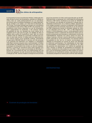 18 Tratado de Hematologia
correspondendo à eritropoese ineficaz em condições normais.
Numerosas doenças são acompanhadas de um aumento da
eritropoese ineficaz: nesses casos há uma desproporção en-
tre a riqueza eritroide da medula óssea e a quantidade de
hemácias efetivamente liberadas em circulação; em alguns
casos, proporção ineficaz da eritropoese ultrapassa 80%.
Exemplos de situações em que há aumento da eritropoese
ineficaz: anemias megaloblásticas, talassemias, síndromes
mielodisplásicas, eritroleucemia. Laboratorialmente a eri-
tropoese ineficaz produz associação de hiperplasia eritroide
da medula óssea, reticulócitos baixos ou normais, e ligeiro
aumento de bilirrubina indireta. Na citologia de medula
óssea poderão ser identificados os sinais morfológicos de
diseritropoese: assincronia na maturação nucleocitoplasmá-
tica, lobulação nuclear, cariorréxis, fragmentação nuclear,
pontes cromatínicas internucleares, binuclearidade ou mul-
tinuclearidade, excrescências citoplasmáticas, vacuolização
citoplasmática. Além disso, a coloração específica para fer-
ro, em geral, revela anormalidades, como granulações múl-
tiplas e grosseiras.
 Controle da produção de hemácias
A produção de hemácias é controlada principalmente
por fatores de crescimento que agem sobre as células pre-
cursoras e estimulam seu desenvolvimento e maturação,
como a eritropoetina e a Interleucina 3 (IL-3), e os hor-
mônios tireoidianos e andrógenos, pelo seu efeito sobre o
metabolismo.
Eritropoetina
A eritropoetina é o principal fator de crescimento que
regula a produção de hemácias. Trata-se de um hormônio
glicoproteico constituído de 165 aminoácidos, com peso
molecular de 34,4 kDa. A principal fonte de eritropoetina
no organismo é o tecido renal, provavelmente as células
intersticiais peritubulares renais, que produzem cerca de
90% do hormônio, sendo os 10% restantes produzidos
por hepatócitos que rodeiam as veias centrais no fígado. A
parcela produzida pelo rim é altamente sensível ao nível de
oxigenação do sangue renal ou a outros mecanismos que
causam redução da oxigenação dos tecidos renais, como a
anemia. Nessas circunstâncias, a produção de eritopoetina
pode aumentar até mil vezes. O hormônio liga-se ao Re-
ceptor de Eritropoetina (EpoR) expresso especificamente
em precursores eritroides, estimulando a sua proliferação e
diferenciação, levando a um aumento da massa eritrocitária.
A eritropoetina é codificada por um gene com cinco
éxons, que se encontra no braço longo do cromossomo 7
(em 7q21). A análise da estrutura do gene de eritropoetina
revelou uma série de sítios que cooperam para regular a
expressão do gene, em particular sua expressão aumentada
na hipóxia (Figura 3.1). A principal estrutura responsiva à
q u a d r o 3.23.2
A eritropoetina humana recombinante (rHuEpo), obtida pela ativi-
dade do gene humano de eritropoietina, expresso em células em
cultura, deve ser usada preferencialmente por via subcutânea,
que simula mais as condições fisiológicas, em doses dependen-
tes da condição a ser tratada, com meia-vida de eliminação de
19-22 horas. A principal indicação para terapia com eritropoetina
é a insuficiência renal crônica. Mais de 95% dos pacientes com
insuficiência renal crônica respondem ao uso de eritropoetina,
ficam independentes de transfusões, e têm sensível melhora
da qualidade de vida, com elevação dos níveis médios de he-
moglobina de 6-7 g/dL para 9-12 g/dL (ver detalhes de dose no
capítulo sobre anemia da insuficiência renal). Além da uremia,
a rHuEpo pode ser utilizada em numerosas condições para pre-
venir ou para tratar anemia. A rHuEpo pode ser usada para pre-
venir anemia quando ocorre transfusão autóloga, antecedendo
cirurgia eletiva (250-300 UI/kg SC 2×/semana, por três semanas)
e em pacientes sob tratamento com cisplatina ou carboplatina
(150 UI/kg 3×/semana enquanto durar a quimioterapia). A rHuEpo
pode também ser utilizada para tratar anemia nos casos em que
a produção de eritropoetina não se eleva ou eleva-se inadequa-
damente: a) anemia em prematuros (para recém-nascidos com
peso entre 750 e 1.300 g, doses recomendadas de 250 UI/kg 3×/
semana, da 1ª
à 6ª
semana de vida, com suplementação de 5 mg
de ferro por kg/dia por via oral); b) anemia da artrite inflamatória;
c) infecção por HIV: anemia complica a evolução de cerca de dois
terços dos pacientes com Aids, sendo agravada pelo uso de AZT.
Particularmente, os pacientes com níveis basais de eritropoetina
inferiores a 500 mUI/mL beneficiam-se de doses de 100-200 UI/
kg, 3×/semana, com elevação do hematócrito e redução das ne-
cessidades transfusionais; d) no mieloma múltiplo, especialmen-
te em estágio avançado, a anemia é complicação muito frequente
e a grande maioria dos pacientes responde ao uso de eritropoe-
tina (200 UI/kg/semana quando há atividade residual da medu-
la, com plaquetas acima de 100 × 109
/l, ou 500 UI/kg/semana,
quando o nível de plaquetas é menor); outras aplicações a serem
consideradas incluem o tratamento da anemia do câncer (em es-
pecial na presença de quimioterapia ou radioterapia) e síndromes
mielodisplásticas. Pacientes com câncer (câncer de mama, de
cabeça e pescoço, linfoma) e anemia relacionada ao tratamento
podem responder ao uso de eritropoetina, com sensível melhora
da qualidade de vida; não há, no entanto, recomendação para
utilização de eritropoetina em anemia do câncer não associada
ao tratamento quimioterápico. Na mielodisplasia de risco baixo
ou intermediário, a eritropoetina produz resposta em 15 a 30%
dos pacientes não selecionados, com melhora da qualidade de
vida e redução ou abolição da necessidade de transfusões. Há
indícios, resultantes da meta-análise de numerosos trabalhos, de
que o uso de eritropoetina poderia ter efeito positivo em pacien-
tes anêmicos com insuficiência cardíaca, mas ainda são necessá-
rios estudos prospectivos maiores para confirmar esta indicação.
Uso clínico da eritropoetina
 