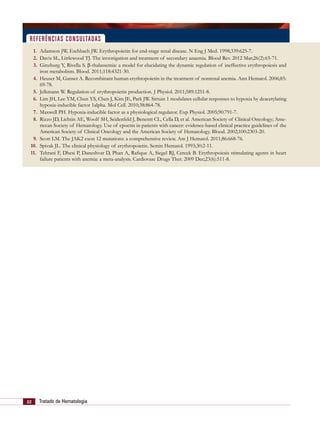 22 Tratado de Hematologia
 1.	 Adamson JW, Eschbach JW. Erythropoietin for end-stage renal disease. N Eng J Med. 1998;339:625-7.
 2.	 Davis SL, Littlewood TJ. The investigation and treatment of secondary anaemia. Blood Rev. 2012 Mar;26(2):65-71.
 3.	 Ginzburg Y, Rivella S. β-thalassemia: a model for elucidating the dynamic regulation of ineffective erythropoiesis and
iron metabolism. Blood. 2011;118:4321-30.
 4.	 Heuser M, Ganser A. Recombinant human erythropoietin in the treatment of nonrenal anemia. Ann Hematol. 2006;85:
69-78.
 5.	 Jelkmann W. Regulation of erythropoietin production. J Physiol. 2011;589:1251-8.
 6.	 Lim JH, Lee YM, Chun YS, Chen J, Kim JE, Park JW. Sirtuin 1 modulates cellular responses to hypoxia by deacetylating
hypoxia-inducible factor 1alpha. Mol Cell. 2010;38:864-78.
 7.	 Maxwell PH. Hypoxia-inducible factor as a physiological regulator. Exp Physiol. 2005;90:791-7.
 8.	 Rizzo JD, Lichtin AE, Woolf SH, Seidenfeld J, Benentt CL, Cella D, et al. American Society of Clinical Oncology; Ame-
riccan Society of Hematology. Use of epoetin in patients with cancer: evidence-based clinical practice guidelines of the
American Society of Clinical Oncology and the American Society of Hematology. Blood. 2002;100:2303-20.
 9.	 Scott LM. The JAK2 exon 12 mutations: a comprehensive review. Am J Hematol. 2011;86:668-76.
10.	 Spivak JL. The clinical physiology of erythropoietin. Semin Hematol. 1993;30:2-11.
11.	 Tehrani F, Dhesi P, Daneshvar D, Phan A, Rafique A, Siegel RJ, Cercek B. Erythropoiesis stimulating agents in heart
failure patients with anemia: a meta-analysis. Cardiovasc Drugs Ther. 2009 Dec;23(6):511-8.
referências consultadas
 