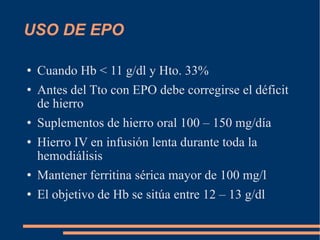 USO DE EPO  Cuando Hb < 11 g/dl y Hto. 33% Antes del Tto con EPO debe corregirse el déficit de hierro Suplementos de hierro oral 100 – 150 mg/día Hierro IV en infusión lenta durante toda la hemodiálisis Mantener ferritina sérica mayor de 100 mg/l El objetivo de Hb se sitúa entre 12 – 13 g/dl 