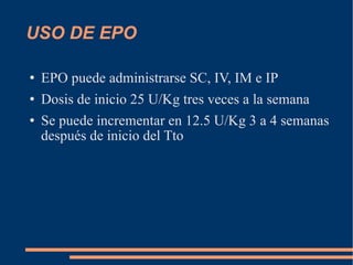 USO DE EPO  EPO puede administrarse SC, IV, IM e IP Dosis de inicio 25 U/Kg tres veces a la semana Se puede incrementar en 12.5 U/Kg 3 a 4 semanas después de inicio del Tto 
