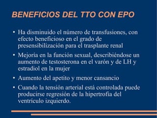 BENEFICIOS DEL TTO CON EPO Ha disminuido el número de transfusiones, con efecto beneficioso en el grado de presensibilización para el trasplante renal Mejoría en la función sexual, describiéndose un aumento de testosterona en el varón y de LH y estradiol en la mujer Aumento del apetito y menor cansancio Cuando la tensión arterial está controlada puede producirse regresión de la hipertrofia del ventrículo izquierdo. 