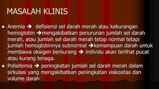 MASALAH KLINIS
 Anemia  defisiensi sel darah merah atau kekurangan
hemoglobin mengakibatkan penurunan jumlah sel darah
merah, atau jumlah sel darah merah tetap normal tetapi
jumlah hemoglobinnya subnormal kemampuan darah untuk
membawa oksigen berkurang  individu akan terlihat pucat
atau kurang tenaga.
 Polisitemia  peningkatan jumlah sel darah merah dalam
sirkulasi yang mengakibatkan peningkatan viskositas dan
volume darah
 