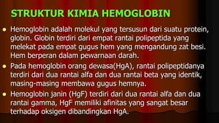 STRUKTUR KIMIA HEMOGLOBIN
 Hemoglobin adalah molekul yang tersusun dari suatu protein,
globin. Globin terdiri dari empat rantai polipeptida yang
melekat pada empat gugus hem yang mengandung zat besi.
Hem berperan dalam pewarnaan darah.
 Pada hemoglobin orang dewasa(HgA), rantai polipeptidanya
terdiri dari dua rantai alfa dan dua rantai beta yang identik,
masing-masing membawa gugus hemnya.
 Hemoglobin janin (HgF) terdiri dari dua rantai alfa dan dua
rantai gamma, HgF memiliki afinitas yang sangat besar
terhadap oksigen dibandingkan HgA.
 