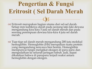 Pengertian & Fungsi
Eritrosit ( Sel Darah Merah
)


 Eritrosit merupakan bagian utama dari sel-sel darah.
Setiap mm kubiknya darah pada seorang laki-laki dewasa
mengandung kira-kira 5 juta sel darah merah dan pada
seorang perempuan dewasa kira-kira 4 juta sel darah
merah.
 Tiap-tiap sel darah merah mengandung 200 juta molekul
hemoglobin. Hemoglobin (Hb) merupakan suatu protein
yang mengandung senyawa besi hemin. Hemoglobin
mempunyai fungsi mengikat oksigen di paru-paru dan
mengedarkan ke seluruh jaringan tubuh. Jadi, dapat
dikatakan bahwa di paruparu terjadi reaksi antara
hemoglobin dengan oksigen.

 