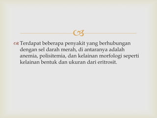 
 Terdapat beberapa penyakit yang berhubungan
dengan sel darah merah, di antaranya adalah
anemia, polisitemia, dan kelainan morfologi seperti
kelainan bentuk dan ukuran dari eritrosit.

 