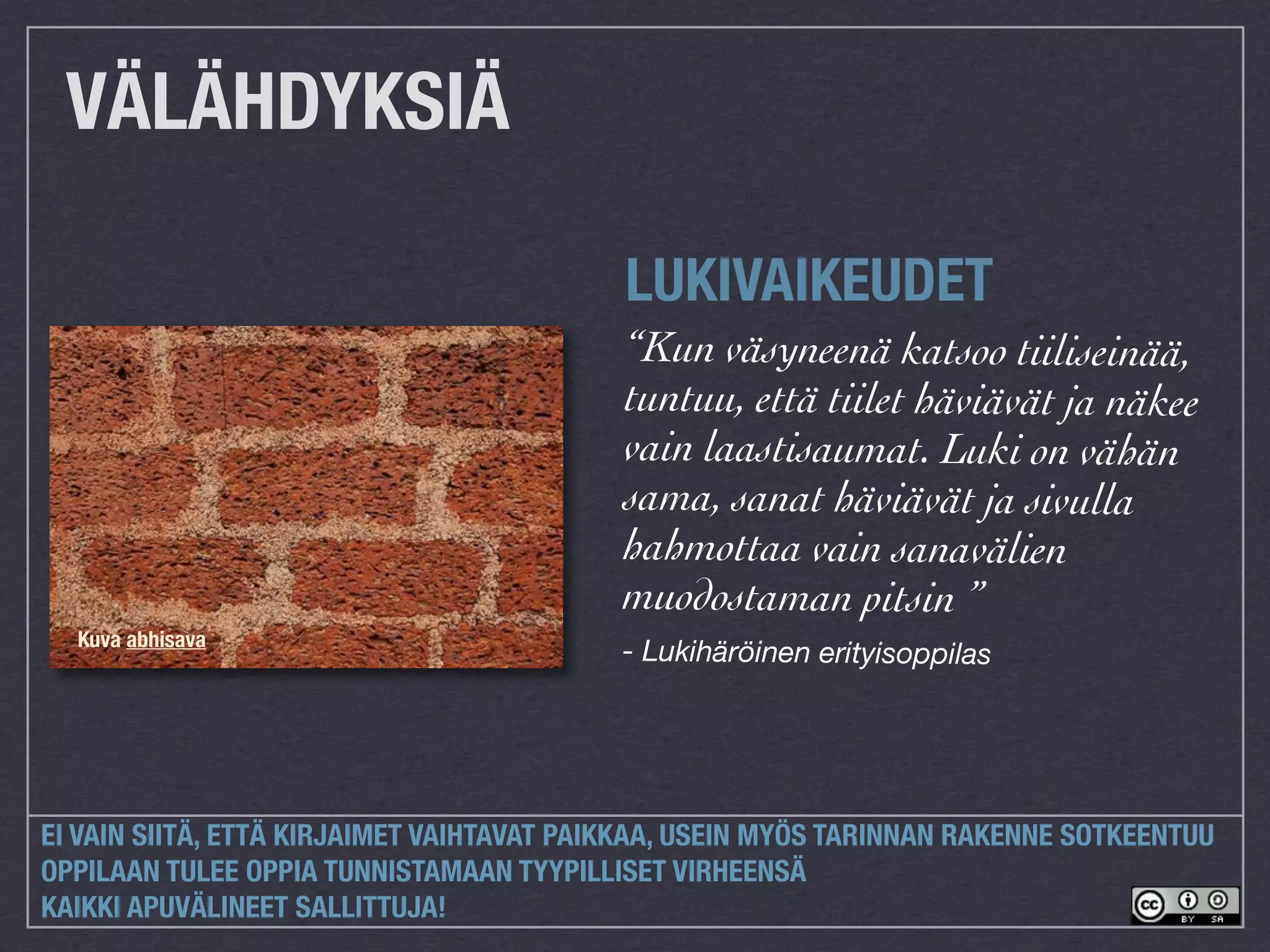 VÄLÄHDYKSIÄ

                                           LUKIVAIKEUDET
                                           “Kun väsyneenä katsoo tiiliseinää,
                                           tuntuu, että tiilet häviävät ja näkee
                                           vain laastisaumat. Luki on vähän
                                           sama, sanat häviävät ja sivulla
                                           hahmottaa vain sanavälien
                                           muodostaman pitsin ”
  Kuva abhisava
                                           - Lukihäröinen erityisoppilas




EI VAIN SIITÄ, ETTÄ KIRJAIMET VAIHTAVAT PAIKKAA, USEIN MYÖS TARINNAN RAKENNE SOTKEENTUU
OPPILAAN TULEE OPPIA TUNNISTAMAAN TYYPILLISET VIRHEENSÄ
KAIKKI APUVÄLINEET SALLITTUJA!
 