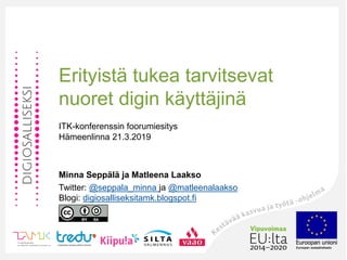 Erityistä tukea tarvitsevat
nuoret digin käyttäjinä
ITK-konferenssin foorumiesitys
Hämeenlinna 21.3.2019
Minna Seppälä ja Matleena Laakso
Twitter: @seppala_minna ja @matleenalaakso
Blogi: digiosalliseksitamk.blogspot.fi
 