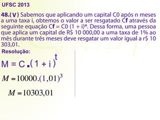 UFSC 2013
48.( ) Sabemos que aplicando um capital C0 após n meses
a uma taxa i, obtemos o valor a ser resgatado Cf através da
seguinte equação Cf = C0 (1 + i)n. Dessa forma, uma pessoa
que aplica um capital de R$ 10 000,00 a uma taxa de 1% ao
mês durante três meses deve resgatar um valor igual a r$ 10
303,01.
Resolução:
V
M = C ( )
1 + i
t
.
M =10000.(1,01)3
M =10303,01
 