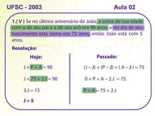 1.( ) Se no último aniversário de João, a soma de sua idade
com a de seu pai e a de seu avô era 90 anos, e no dia de seu
nascimento esta soma era 75 anos, então João está com 5
anos.
Resolução:
UFSC - 2003
Hoje:
J + P + A = 90
Passado:
(J – J) + (P – J) + ( A – J ) = 75
0 + P + A – 2.J = 75
P + A = 75 + 2.J
J + 75 + 2.J = 90
3.J = 15
J = 5
V
Aula 02
 