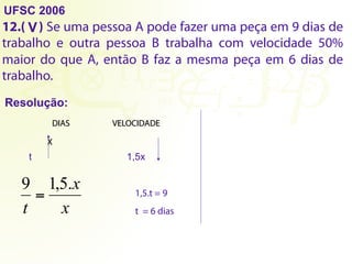 UFSC 2006
12.( ) Se uma pessoa A pode fazer uma peça em 9 dias de
trabalho e outra pessoa B trabalha com velocidade 50%
maior do que A, então B faz a mesma peça em 6 dias de
trabalho.
Resolução:
V
X
t 1,5x
x
x
t
.
5
,
1
9
= 1,5.t = 9
t = 6 dias
DIAS VELOCIDADE
 