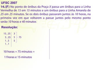 UFSC 2007
14.( ) No ponto de ônibus da Praça X passa um ônibus para a Linha
Vermelha de 15 em 15 minutos e um ônibus para a Linha Amarela de
25 em 25 minutos. Se os dois ônibus passaram juntos às 10 horas, na
primeira vez em que voltarem a passar juntos pelo mesmo ponto
serão 10 horas e 40 minutos
Resolução:
F
15 , 25 3
5 , 25 5
1 , 5 5
1 , 1
75
10 horas + 75 minutos =
11horas e 15 minutos
 
