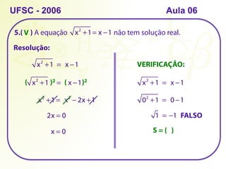 5.( ) A equação não tem solução real.
UFSC - 2006
Resolução:
x2
+1= x −1
x2
+1  =  x −1
x2
+1     =    x −1
( )2 ( )2
x2
+1 =  x2
− 2x +1
2x = 0
x = 0
VERIFICAÇÃO:
x2
+1  =  x −1
02
+1  =  0 −1
1  = −1 FALSO
S = { }
V
Aula 06
 