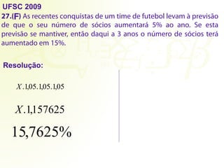 UFSC 2009
27.( ) As recentes conquistas de um time de futebol levam à previsão
de que o seu número de sócios aumentará 5% ao ano. Se esta
previsão se mantiver, então daqui a 3 anos o número de sócios terá
aumentado em 15%.
Resolução:
F
X 05
,
1
.
X.1,157625
15,7625%
05
,
1
. 05
,
1
.
 