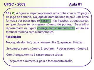 18.( ) A figura a seguir representa uma trilha com as 28 peças
do jogo de dominó. No jogo de dominó uma trilha é uma linha
formada por peças que se “casam”: nas ligações, as duas partes
sempre devem ter o mesmo número de pontos. Se a trilha
representada na figura começa com o número três, então ela
também termina com o número três.
UFSC - 2009
Resolução:
No jogo de dominó, cada número ( 0 a 6), aparece: 8 vezes
Se começa com o número 3, sobram: 7 peças com o número 3
Com 7 peças, tem-se 3 casamentos e sobra:
1 peça com o número 3, para o fechamento da fila.
V
Aula 01
 