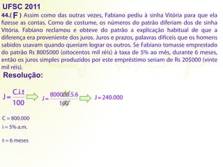 UFSC 2011
44.( ) Assim como das outras vezes, Fabiano pediu à sinha Vitória para que ela
fizesse as contas. Como de costume, os números do patrão diferiam dos de sinha
Vitória. Fabiano reclamou e obteve do patrão a explicação habitual de que a
diferença era proveniente dos juros. Juros e prazos, palavras difíceis que os homens
sabidos usavam quando queriam lograr os outros. Se Fabiano tomasse emprestado
do patrão Rs 800$000 (oitocentos mil réis) à taxa de 5% ao mês, durante 6 meses,
então os juros simples produzidos por este empréstimo seriam de Rs 20$000 (vinte
mil réis).
Resolução:
F
C.i.t
J
100
= 800000.5.6
J
100
= J 240.000
=
C = 800.000
i = 5% a.m.
t = 6 meses
 