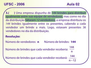 3.( ) Uma empresa dispunha de 144 brindes para distribuir
igualmente entre sua equipe de vendedores, mas como no dia
da distribuição faltaram 12 vendedores, a empresa distribuiu os
144 brindes igualmente entre os presentes, cabendo a cada
vendedor um brinde a mais. Logo, estavam presentes 36
vendedores no dia da distribuição.
UFSC - 2006
Resolução:
Número de vendedores: n Número de brindes: 144
Número de brindes que cada vendedor receberia:
144
n
Número de brindes que cada vendedor receberá:
144
n−12
Aula 02
 