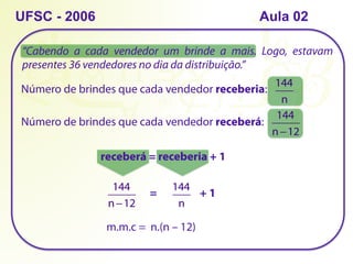 “Cabendo a cada vendedor um brinde a mais. Logo, estavam
presentes 36 vendedores no dia da distribuição.”
UFSC - 2006
Número de brindes que cada vendedor receberia:
144
n
Número de brindes que cada vendedor receberá:
144
n−12
receberá = receberia + 1
144
n−12
144
n
= + 1
m.m.c = n.(n – 12)
Aula 02
 