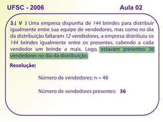 3.( ) Uma empresa dispunha de 144 brindes para distribuir
igualmente entre sua equipe de vendedores, mas como no dia
da distribuição faltaram 12 vendedores, a empresa distribuiu os
144 brindes igualmente entre os presentes, cabendo a cada
vendedor um brinde a mais. Logo, estavam presentes 36
vendedores no dia da distribuição.
UFSC - 2006
Número de vendedores: n = 48
Número de vendedores presentes: 36
V
Resolução:
Aula 02
 