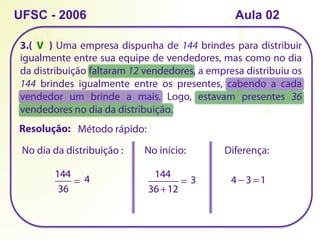 3.( ) Uma empresa dispunha de 144 brindes para distribuir
igualmente entre sua equipe de vendedores, mas como no dia
da distribuição faltaram 12 vendedores, a empresa distribuiu os
144 brindes igualmente entre os presentes, cabendo a cada
vendedor um brinde a mais. Logo, estavam presentes 36
vendedores no dia da distribuição.
UFSC - 2006
Método rápido:
Resolução:
144
36
= 4
No dia da distribuição : No início:
144
36 +12
= 3
Diferença:
4 − 3 =1
V
Aula 02
 