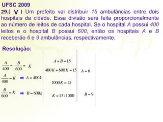 UFSC 2009
29.( ) Um prefeito vai distribuir 15 ambulâncias entre dois
hospitais da cidade. Essa divisão será feita proporcionalmente
ao número de leitos de cada hospital. Se o hospital A possui 400
leitos e o hospital B possui 600, então os hospitais A e B
receberão 6 e 9 ambulâncias, respectivamente.
Resolução:
V
A
400
=
B
600
= K
A+ B =15
A
400
= K A = 400k
B
600
= K B = 600k
400K + 600K =15
1000K =15
K =15 /1000
A = 6
B = 9
 