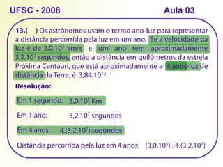 13.( ) Os astrônomos usam o termo ano-luz para representar
a distância percorrida pela luz em um ano. Se a velocidade da
luz é de 3,0.105 km/s e um ano tem aproximadamente
3,2.107 segundos, então a distância em quilômetros da estrela
Próxima Centauri, que está aproximadamente a 4 anos-luz de
distância da Terra, é 3,84.1013.
UFSC - 2008
Resolução:
Em 1 segundo: 3,0.105 Km
Em 1 ano: 3,2.107 segundos
Em 4 anos: 4.(3,2.107) segundos
Distância percorrida pela luz em 4 anos: (3,0.105) . 4.(3,2.107)
Aula 03
 