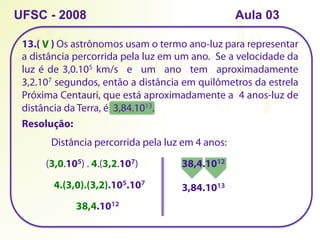 13.( ) Os astrônomos usam o termo ano-luz para representar
a distância percorrida pela luz em um ano. Se a velocidade da
luz é de 3,0.105 km/s e um ano tem aproximadamente
3,2.107 segundos, então a distância em quilômetros da estrela
Próxima Centauri, que está aproximadamente a 4 anos-luz de
distância da Terra, é 3,84.1013.
UFSC - 2008
Resolução:
Distância percorrida pela luz em 4 anos:
(3,0.105) . 4.(3,2.107)
4.(3,0).(3,2).105.107
38,4.1012
38,4.1012
3,84.1013
V
Aula 03
 