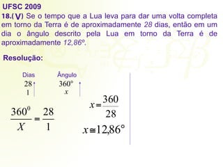UFSC 2009
18.( ) Se o tempo que a Lua leva para dar uma volta completa
em torno da Terra é de aproximadamente 28 dias, então em um
dia o ângulo descrito pela Lua em torno da Terra é de
aproximadamente 12,86º.
Resolução:
V
28
Dias Ângulo
°
360
1 x
28
360
=
x
°
≅ 86
,
12
x
3600
X
=
28
1
 