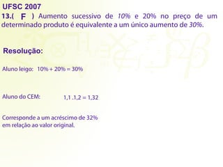 UFSC 2007
13.( ) Aumento sucessivo de 10% e 20% no preço de um
determinado produto é equivalente a um único aumento de 30%.
Resolução:
F
Aluno leigo: 10% + 20% = 30%
Aluno do CEM: 1,1 .1,2 = 1,32
Corresponde a um acréscimo de 32%
em relação ao valor original.
 