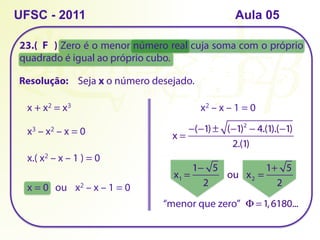 23.( ) Zero é o menor número real cuja soma com o próprio
quadrado é igual ao próprio cubo.
UFSC - 2011
Resolução: Seja x o número desejado.
x + x2 = x3
x3 – x2 – x = 0
x.( x2 – x – 1 ) = 0
x = 0 ou x2 – x – 1 = 0
x2 – x – 1 = 0
x =
−(−1) ± (−1)2
− 4.(1).(−1)
2.(1)
x1 =
1− 5
2
   ou   x2 =
1+ 5
2
“menor que zero”
F
Φ =1,6180...
Aula 05
 