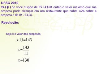 UFSC 2010
39.( ) Se você dispõe de R$ 143,00, então o valor máximo que sua
despesa pode alcançar em um restaurante que cobra 10% sobre a
despesa é de R$ 133,00.
Resolução:
F
Seja x o valor das despesas.
1
,
1
143
=
x
130
=
x
143
1
,
1
. =
x
 