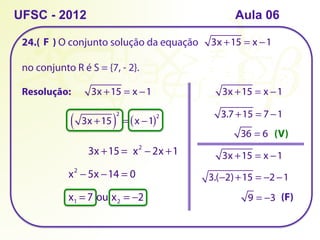 24.( ) O conjunto solução da equação
no conjunto R é S = {7, - 2}.
UFSC - 2012
Resolução:
3x +15 = x −1
3x +15 = x −1
3x +15
( )
2
= x −1
( )2
3x +15 = x2
− 2x +1
x2
− 5x −14 = 0
x1 = 7 ou x2 = −2
3x +15 = x −1
3.7 +15 = 7 −1
36 = 6
3x +15 = x −1
3.(−2)+15 = −2 −1
9 = −3
(V)
(F)
F
Aula 06
 