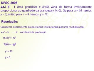UFSC 2008
22.( ) Uma grandeza x (x>0) varia de forma inversamente
proporcional ao quadrado da grandeza y (y>0). Se para x = 16 temos
y = 3, então para x = 4 temos y = 12.
Resolução:
F
Grandezas inversamente proporcionais se relacionam por uma multiplicação.
x.y2 = k constante de proporção
16.(3)2 = 4y2
16.9= 4y2
y2 = 36
y= 6
4
 