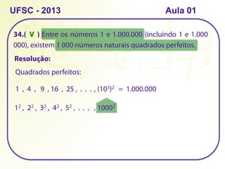 34.( ) Entre os números 1 e 1.000.000 (incluindo 1 e 1.000
000), existem 1 000 números naturais quadrados perfeitos.
UFSC - 2013 Aula 01
Resolução:
Quadrados perfeitos:
1 , 4 , 9 , 16 , 25 , . . .
12 , 22 , 32 , 42 , 52 , . . .
, (103)2 = 1.000.000
, 10002
V
 
