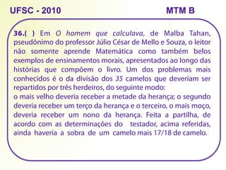 36.( ) Em O homem que calculava, de Malba Tahan,
pseudônimo do professor Júlio César de Mello e Souza, o leitor
não somente aprende Matemática como também belos
exemplos de ensinamentos morais, apresentados ao longo das
histórias que compõem o livro. Um dos problemas mais
conhecidos é o da divisão dos 35 camelos que deveriam ser
repartidos por três herdeiros, do seguinte modo:
o mais velho deveria receber a metade da herança; o segundo
deveria receber um terço da herança e o terceiro, o mais moço,
deveria receber um nono da herança. Feita a partilha, de
acordo com as determinações do testador, acima referidas,
ainda haveria a sobra de um camelo mais 17/18 de camelo.
UFSC - 2010 MTM B
 