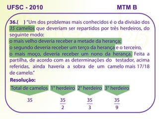 36.( ) “Um dos problemas mais conhecidos é o da divisão dos
35 camelos que deveriam ser repartidos por três herdeiros, do
seguinte modo:
o mais velho deveria receber a metade da herança;
o segundo deveria receber um terço da herança e o terceiro,
o mais moço, deveria receber um nono da herança. Feita a
partilha, de acordo com as determinações do testador, acima
referidas, ainda haveria a sobra de um camelo mais 17/18
de camelo.”
UFSC - 2010
Resolução:
Total de camelos
35
1° herdeiro
35
2
2° herdeiro
35
3
3° herdeiro
35
9
MTM B
 
