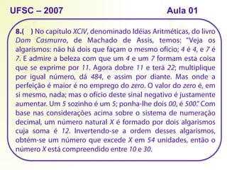 8.( ) No capítulo XCIV, denominado Idéias Aritméticas, do livro
Dom Casmurro, de Machado de Assis, temos: “Veja os
algarismos: não há dois que façam o mesmo ofício; 4 é 4, e 7 é
7. E admire a beleza com que um 4 e um 7 formam esta coisa
que se exprime por 11. Agora dobre 11 e terá 22; multiplique
por igual número, dá 484, e assim por diante. Mas onde a
perfeição é maior é no emprego do zero. O valor do zero é, em
si mesmo, nada; mas o ofício deste sinal negativo é justamente
aumentar. Um 5 sozinho é um 5; ponha-lhe dois 00, é 500.” Com
base nas considerações acima sobre o sistema de numeração
decimal, um número natural X é formado por dois algarismos
cuja soma é 12. Invertendo-se a ordem desses algarismos,
obtém-se um número que excede X em 54 unidades, então o
número X está compreendido entre 10 e 30.
UFSC – 2007 Aula 01
 